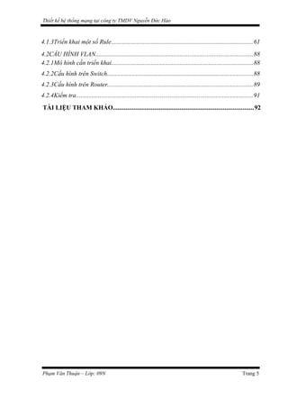 Thiết kế hệ thống mạng tại công ty TMDV Nguyễn Đức Hào
4.1.3Triển khai một số Rule.........................................................................................61
4.2CẤU HÌNH VLAN..................................................................................................88
4.2.1Mô hình cần triển khai.........................................................................................88
4.2.2Cấu hình trên Switch...........................................................................................88
4.2.3Cấu hình trên Router...........................................................................................89
4.2.4Kiểm tra...............................................................................................................91
TÀI LIỆU THAM KHẢO........................................................................................92
Phạm Văn Thuận – Lớp: 09N Trang 5
 