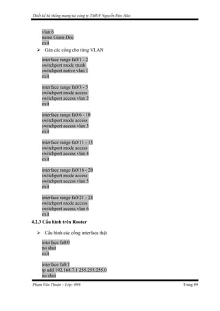 Thiết kế hệ thống mạng tại công ty TMDV Nguyễn Đức Hào
vlan 6
name Giam-Doc
exit
 Gán các cổng cho từng VLAN
interface range fa0/1 - 2
switchport mode trunk
switchport native vlan 1
exit
interface range fa0/3 - 5
switchport mode access
switchport access vlan 2
exit
interface range fa0/6 - 10
switchport mode access
switchport access vlan 3
exit
interface range fa0/11 - 15
switchport mode access
switchport access vlan 4
exit
interface range fa0/16 - 20
switchport mode access
switchport access vlan 5
exit
interface range fa0/21 - 24
switchport mode access
switchport access vlan 6
exit
4.2.3 Cấu hình trên Router
 Cấu hình các cổng interface thật
interface fa0/0
no shut
exit
interface fa0/1
ip add 192.168.7.1 255.255.255.0
no shut
Phạm Văn Thuận – Lớp: 09N Trang 89
 