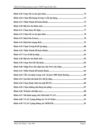 Thiết kế hệ thống mạng tại công ty TMDV Nguyễn Đức Hào
Hình 4.25: Chọn tất cả các giao thức........................................................................72
Hình 4.26: Chọn đối tượng Group A cần áp dụng..................................................73
Hình 4.27: Nhấn Finish để hoàn thành.....................................................................74
Hình 4.30: Đặt tên cho Rule mới...............................................................................76
Hình 4.31: Chọn deny để chặn..................................................................................77
Hình 4.32: Chọn tất cả các giao thức........................................................................78
Hình 4.33: Khai báo Srouce......................................................................................78
Hình 4.34: Khai báo mạng đích................................................................................79
Hình 4.35: Chọn Group B để áp dụng......................................................................80
Hình 4.36: Nhấn Finish để hoàn thành.....................................................................81
Hình 4.37: User B đã bị chặn....................................................................................81
Hình 4.38: Đặt tên cho Rule mới...............................................................................82
Hình 4.39: Chọn Port để cấu hình............................................................................82
Hình 4.40: Nhập Port cần chặn hay dãy Port cần chặn..........................................83
Hình 4.41: Nhấn Finish để hoành thành..................................................................84
Hình 4.42: Vẫn vào được trang web với port 1081 bình thường............................85
Hình 4.43: Sau khi cấu hình ISA đã bị chặn............................................................85
Hình 4.44: Chọn thuộc tính của một RULE.............................................................86
Hình 4.45: Chọn những nội dung cho phép.............................................................87
Hình 4.46: Website chỉ hiện text...............................................................................88
Hình 4.47: Mô hình mạng cần triển khai VLAN.....................................................88
Hình 4.48: VLAN 2 ping thông các VLAN khác.....................................................91
Hình 4.49: VLAN 2 ping thông các SERVER..........................................................91
Phạm Văn Thuận – Lớp: 09N Trang 9
 
