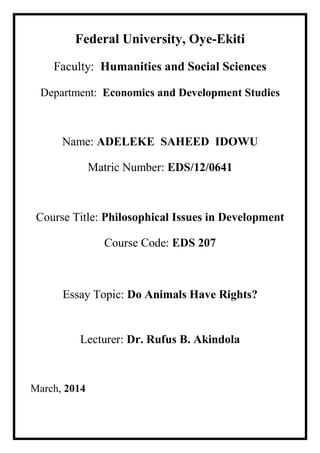 Federal University, Oye-Ekiti 
Faculty: Humanities and Social Sciences 
Department: Economics and Development Studies 
Name: ADELEKE SAHEED IDOWU 
Matric Number: EDS/12/0641 
Course Title: Philosophical Issues in Development 
Course Code: EDS 207 
Essay Topic: Do Animals Have Rights? 
Lecturer: Dr. Rufus B. Akindola 
March, 2014 
 