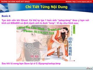 Chi Tiết Từng Nội Dung Bước 4: Tạo ảnh nền khi Ghost. Có thể tự tạo 1 bức ảnh “setup.bmp” theo ý bạn với kích cỡ 800x600 và định dạnh ảnh là đuôi “bmp”. Ví dụ như hình sau: Sau khi là xong bạn Save lại ở C:\Sysprep\setup.bmp 