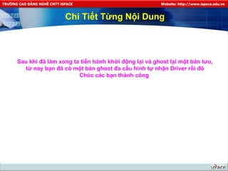 Sau khi đã làm xong ta tiến hành khởi động lại và ghost lại một bản lưu, từ nay bạn đã có một bản ghost đa cấu hình tự nhận Driver rồi đó Chúc các bạn thành công  Chi Tiết Từng Nội Dung 