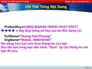 Chi Tiết Từng Nội Dung ProductKey= XJM6Q-BQ8HW-T6DFB-Y934T-YD4YT     ở đây thay bằng số Key của bộ Win đang cài. FullName= "Duong Viet Phuong" OrgName= "Mobile: 0986194190" Hai dòng trên bạn sửa theo thông tin của bạn Sau khi sửa xong bạn tiến hành “Save” lại các thông tin mà bạn đã sửa. 