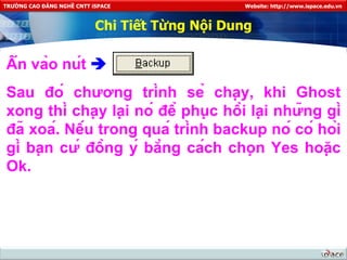 Chi Tiết Từng Nội Dung Ấn vào nút     Sau đó chương trình sẻ chạy, khi Ghost xong thì chạy lại nó để phục hồi lại những gì đã xoá. Nếu trong quá trình backup nó có hỏi gì bạn cứ đồng ý bằng cách chọn Yes hoặc Ok. 