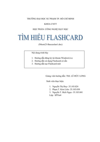 TRƯỜNG ĐẠI HỌC SƯ PHẠM TP. HỒ CHÍ MINH

                KHOA CNTT

    HỌC PHẦN: CÔNG NGHỆ DẠY HỌC




          (Nhom23-Baocaolan1.doc)


   Nội dung trình bày

   1. Hướng dẫn đăng ký tài khoản WindowLive
   2. Hướng dẫn sử dụng Flashcard có sẵn
   3. Hướng dẫn tạo Flashcard mới




                  Giảng viên hướng dẫn: ThS. LÊ ĐỨC LONG

                  Sinh viên thực hiện:

                        1. Nguyễn Thị Huy- 35.103.024
                        2. Phạm T. Kim Liên- 35.103.030
                        3. Nguyễn T. Bích Ngọc- 35.103.041
                        Lớp: SPTin4
 