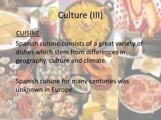 Culture (III)
  CUISINE
- Spanish cuisine consists of a great variety of
  dishes which stem from differences in
  geography, culture and climate.

- Spanish cuisine for many centuries was
  unknown in Europe.
 