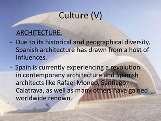 Culture (V)
  ARCHITECTURE.
- Due to its historical and geographical diversity,
  Spanish architecture has drawn from a host of
  influences.
- Spain is currently experiencing a revolution
  in contemporany architecture and Spanish
  architects like Rafael Moneo, Santiago
  Calatrava, as well as many others have gained
  worldwide renown.
 