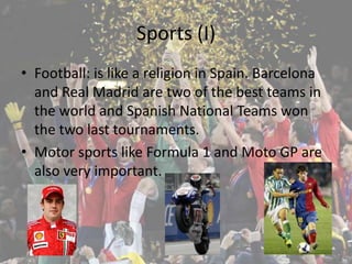 Sports (I)
• Football: is like a religion in Spain. Barcelona
  and Real Madrid are two of the best teams in
  the world and Spanish National Teams won
  the two last tournaments.
• Motor sports like Formula 1 and Moto GP are
  also very important.
 