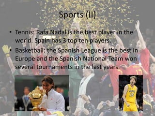 Sports (II)
• Tennis: Rafa Nadal is the best player in the
  world. Spain has 3 top ten players.
• Basketball: the Spanish League is the best in
  Europe and the Spanish National Team won
  several tournaments in the last years.
 