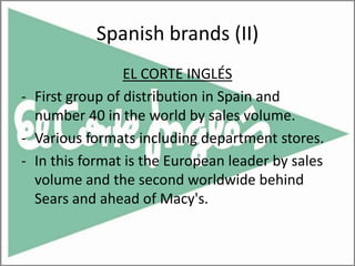 Spanish brands (II)
                 EL CORTE INGLÉS
- First group of distribution in Spain and
  number 40 in the world by sales volume.
- Various formats including department stores.
- In this format is the European leader by sales
  volume and the second worldwide behind
  Sears and ahead of Macy's.
 
