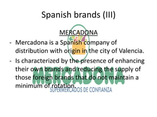 Spanish brands (III)
                  MERCADONA
- Mercadona is a Spanish company of
  distribution with origin in the city of Valencia.
- Is characterized by the presence of enhancing
  their own brands and reducing the supply of
  those foreign brands that do not maintain a
  minimum of rotation.
 