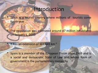 Introduction
* Spain is a tourist country where millions of tourists come
  every year

• The population was estimated around 47 million inhabitants
  on January 1, 2010

* It has an extension of 504.645 km ²

* Spain is a member of the European Union since 1986 and is
  a social and democratic State of Law and whose form of
  government is the parliamentary monarchy
 