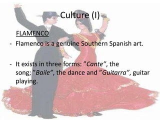 Culture (I)
  FLAMENCO
- Flamenco is a genuine Southern Spanish art.

- It exists in three forms: ”Cante”, the
  song; ”Baile”, the dance and ”Guitarra”, guitar
  playing.
 