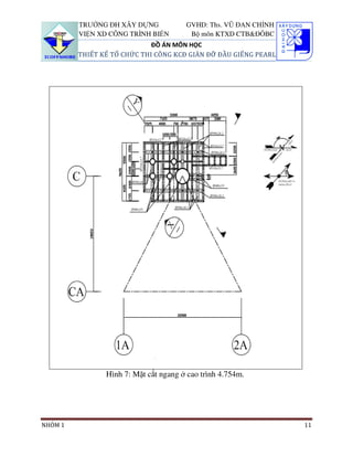 TRƯỜNG ĐH XÂY DỰNG            GVHD: Ths. VŨ ĐAN CHỈNH
         VIỆN XD CÔNG TRÌNH BIỂN        Bộ môn KTXD CTB&ĐÔBC
                             ĐỒ ÁN MÔN HỌC
         THIẾT KẾ TỔ CHỨC THI CÔNG KCĐ GIÀN ĐỠ ĐẦU GIẾNG PEARL




                Hình 7: Mặt cắt ngang ở cao trình 4.754m.




NHÓM 1                                                           11
 