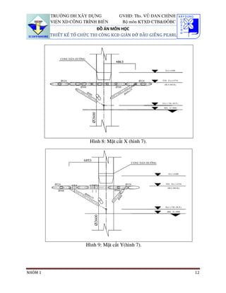 TRƯỜNG ĐH XÂY DỰNG            GVHD: Ths. VŨ ĐAN CHỈNH
         VIỆN XD CÔNG TRÌNH BIỂN        Bộ môn KTXD CTB&ĐÔBC
                             ĐỒ ÁN MÔN HỌC
         THIẾT KẾ TỔ CHỨC THI CÔNG KCĐ GIÀN ĐỠ ĐẦU GIẾNG PEARL




                         Hình 8: Mặt cắt X (hình 7).




                        Hình 9: Mặt cắt Y(hình 7).




NHÓM 1                                                           12
 