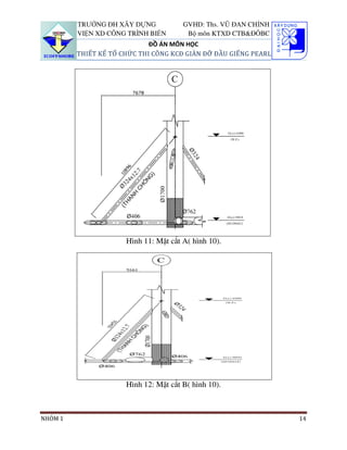 TRƯỜNG ĐH XÂY DỰNG            GVHD: Ths. VŨ ĐAN CHỈNH
         VIỆN XD CÔNG TRÌNH BIỂN        Bộ môn KTXD CTB&ĐÔBC
                             ĐỒ ÁN MÔN HỌC
         THIẾT KẾ TỔ CHỨC THI CÔNG KCĐ GIÀN ĐỠ ĐẦU GIẾNG PEARL




                      Hình 11: Mặt cắt A( hình 10).




                      Hình 12: Mặt cắt B( hình 10).



NHÓM 1                                                           14
 