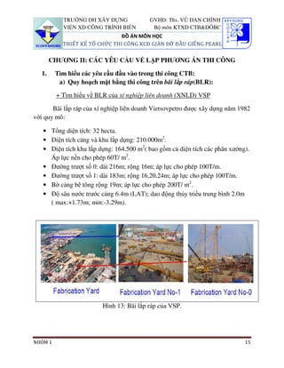 TRƯỜNG ĐH XÂY DỰNG             GVHD: Ths. VŨ ĐAN CHỈNH
           VIỆN XD CÔNG TRÌNH BIỂN         Bộ môn KTXD CTB&ĐÔBC
                               ĐỒ ÁN MÔN HỌC
           THIẾT KẾ TỔ CHỨC THI CÔNG KCĐ GIÀN ĐỠ ĐẦU GIẾNG PEARL

        CHƯƠNG II: CÁC YÊU CẦU VỀ LẬP PHƯƠNG ÁN THI CÔNG

   1.    Tìm hiểu các yêu cầu đầu vào trong thi công CTB:
          a) Quy hoạch mặt bằng thi công trên bãi lắp ráp(BLR):

         + Tìm hiểu về BLR của xí nghiệp liên doanh (XNLD) VSP

       Bãi lắp ráp của xí nghiệp liên doanh Vietsovpetro được xây dựng năm 1982
với quy mô:

   • Tổng diện tích: 32 hecta.
   • Diện tích cảng và khu lắp dựng: 210.000m2.
   • Diện tích khu lắp dựng: 164.500 m2( bao gồm cả diện tích các phân xưởng).
     Áp lực nền cho phép 60T/ m2.
   • Đường trượt số 0: dài 216m; rộng 16m; áp lực cho phép 100T/m.
   • Đường trượt số 1: dài 183m; rộng 16,20,24m; áp lực cho phép 100T/m.
   • Bờ cảng bê tông rộng 19m; áp lực cho phép 200T/ m2.
   • Độ sâu nước trước cảng 6.4m (LAT); dao động thủy triều trung bình 2.0m
     ( max:+1.73m; min:-3.29m).




                         Hình 13: Bãi lắp ráp của VSP.




NHÓM 1                                                                       15
 