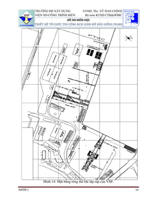 TRƯỜNG ĐH XÂY DỰNG             GVHD: Ths. VŨ ĐAN CHỈNH
         VIỆN XD CÔNG TRÌNH BIỂN         Bộ môn KTXD CTB&ĐÔBC
                             ĐỒ ÁN MÔN HỌC
         THIẾT KẾ TỔ CHỨC THI CÔNG KCĐ GIÀN ĐỠ ĐẦU GIẾNG PEARL




              Hình 14: Mặt bằng tổng thể bãi lắp ráp của VSP.

NHÓM 1                                                            16
 