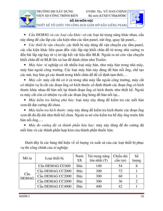 TRƯỜNG ĐH XÂY DỰNG               GVHD: Ths. VŨ ĐAN CHỈNH
          VIỆN XD CÔNG TRÌNH BIỂN           Bộ môn KTXD CTB&ĐÔBC
                              ĐỒ ÁN MÔN HỌC
          THIẾT KẾ TỔ CHỨC THI CÔNG KCĐ GIÀN ĐỠ ĐẦU GIẾNG PEARL


   • Cẩu DEMAG và các loại cẩu khác: có các loại tải trọng nâng khác nhau, cẩu
này dùng để cẩu lắp các cấu kiện như các tấm panel, nút ống, quay lật panel,..
   • Các thiết bị vận chuyển: các thiết bị này dùng để vận chuyển các tấm panel,
các cấu kiện khác liên quan đến việc lắp ráp khối chân đế từ trong nhà xưởng ra
đến bãi lắp ráp hay từ vị trí tập kết vật liệu đến BLR. Ngoài ra nó còn vận chuyển
khối chân đế từ BLR lên xà lan để đánh chìm như Trailer.
   • Máy hàn: xí nghiệp có rất nhiều loại máy hàn, như máy hàn trong nhà máy,
máy hàn ngoài công trường. Các loại máy hàn này dùng để hàn nối ống, chế tạo
các nút, hay hàn gá các thanh trong khối chân đế để cố định tạm thời,…
   • Máy cắt: máy cắt thì có ở cả trong nhà máy lẫn ngoài công trường, máy cắt
có nhiệm vụ là cắt các đoạn ống có kích thước cố định thành các đoạn ống có kích
thước khác nhau để hàn nối lại thành đoạn ống có kích thước như thiết kế. Ngoài
ra máy cắt còn có nhiệm vụ cắt các đoạn ống hỏng để hàn nối lại,..
   • Máy kiểm tra không phá hủy: loại máy này dùng để kiểm tra các mối hàn
xem đã đạt cường độ chưa.
   • Máy kiểm tra kích thước: máy này dùng để kiểm tra kích thước các đoạn ống
xem đã đủ độ dài như thiết kế chưa. Ngoài ra nó còn kiểm tra bề dày ống trước khi
hàn nối ống,…
   • Máy đo cường độ và thành phần hóa học: máy này dùng để đo cường độ
mối hàn và các thành phần hợp kim của thành phần thuốc hàn.


   Dưới đây là các bảng thể hiện về số lượng và xuất sứ của các loại thiết bị phục
vụ thi công chính của xí nghiệp:

                                    Nước    Tải trọng nâng Chiều dài        Số
  Mô tả         Loại thiết bị
                                     SX      lớn nhất (T)   cần (m)       lượng
      Cẩu DEMAG CC600               Đức           140         54             8
      Cẩu DEMAG CC2000              Đức           300         72             1
 Cẩu
      Cẩu DEMAG CC2000              Đức           300         60             1
DEMAG
      Cẩu DEMAG CC2000              Đức           300         36             2
      Cẩu DEMAG CC4000              Đức           400         42             1

NHÓM 1                                                                         18
 