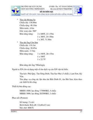 TRƯỜNG ĐH XÂY DỰNG             GVHD: Ths. VŨ ĐAN CHỈNH
           VIỆN XD CÔNG TRÌNH BIỂN         Bộ môn KTXD CTB&ĐÔBC
                              ĐỒ ÁN MÔN HỌC
          THIẾT KẾ TỔ CHỨC THI CÔNG KCĐ GIÀN ĐỠ ĐẦU GIẾNG PEARL


      ° Tàu cẩu Hoàng Sa
        Chiều dài: 136.00m
        Chiều rộng: 48.10m
        Mớn nước: 4.8m
        Góc xoay cẩu: 360°
        Khả năng nâng:     2 x 600T, 21÷39m
                           1 x 300T, 24÷50m
                           1 x 30T, 71.50m
      ° Tàu dải ống Côn Sơn
        Chiều dài: 110.3m
        Chiều rộng: 30.45m
        Mớn nước: 3.74m
        Khả năng nâng:     1 x 540T, 26÷35m
                           1 x 100T
                           1 x 22.7T

         Khả năng dải ống 700m/ngày

 Ngoài ra XN còn sử dụng một số tàu dịch vụ của XN vận tải biển:

         Tàu kéo: Phú Quý, Tàu Sông Dinh, Tàu Sao Mai (3 chiếc), Lam Sơn, Kỳ
         Vân.
         Tàu phục vụ công tác lặn như tàu Bến Dinh 01, tàu Hải Sơn, kèm theo
         các thiết bị thi công.

 Thiết bị búa đóng cọc:

         MRBS 1800, lực đóng 175000KG, 4 chiếc
         MRBS 3000, lực đóng 283500KG, 3 chiếc

 Phao nổi (Ponton):

         Số lượng: 2 (cái)
         Kích thước BxLxH: 12x40x4.5 (m)
         Sức chở: 800(T)
NHÓM 1                                                                   23
 