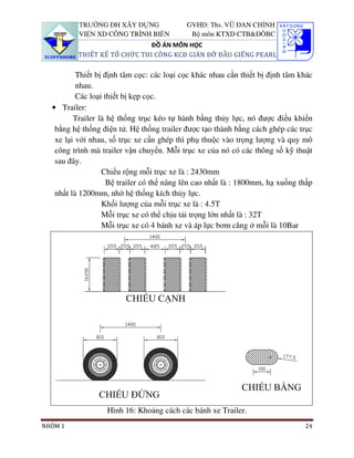 TRƯỜNG ĐH XÂY DỰNG               GVHD: Ths. VŨ ĐAN CHỈNH
          VIỆN XD CÔNG TRÌNH BIỂN           Bộ môn KTXD CTB&ĐÔBC
                              ĐỒ ÁN MÔN HỌC
          THIẾT KẾ TỔ CHỨC THI CÔNG KCĐ GIÀN ĐỠ ĐẦU GIẾNG PEARL

          Thiết bị định tâm cọc: các loại cọc khác nhau cần thiết bị định tâm khác
          nhau.
          Các loại thiết bị kẹp cọc.
  • Trailer:
         Trailer là hệ thống trục kéo tự hành bằng thủy lực, nó được điều khiển
   bằng hệ thống điện tử. Hệ thống trailer được tạo thành bằng cách ghép các trục
   xe lại với nhau, số trục xe cần ghép thì phụ thuộc vào trọng lượng và quy mô
   công trình mà trailer vận chuyển. Mỗi trục xe của nó có các thông số kỹ thuật
   sau đây.
                  Chiều rộng mỗi trục xe là : 2430mm
                    Bệ trailer có thể nâng lên cao nhất là : 1800mm, hạ xuống thấp
   nhất là 1200mm, nhờ hệ thống kích thủy lực.
                  Khối lượng của mỗi trục xe là : 4.5T
                  Mỗi trục xe có thể chịu tải trọng lớn nhất là : 32T
                  Mỗi trục xe có 4 bánh xe và áp lực bơm căng ở mỗi là 10Bar




                  Hình 16: Khoảng cách các bánh xe Trailer.
NHÓM 1                                                                         24
 