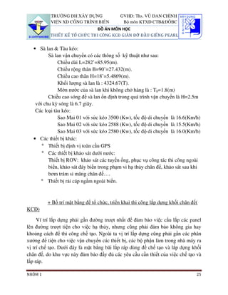 TRƯỜNG ĐH XÂY DỰNG              GVHD: Ths. VŨ ĐAN CHỈNH
           VIỆN XD CÔNG TRÌNH BIỂN          Bộ môn KTXD CTB&ĐÔBC
                              ĐỒ ÁN MÔN HỌC
          THIẾT KẾ TỔ CHỨC THI CÔNG KCĐ GIÀN ĐỠ ĐẦU GIẾNG PEARL


   • Sà lan & Tàu kéo:
          Sà lan vận chuyển có các thông số kỹ thuật như sau:
               Chiều dài L=282’=85.95(m).
               Chiều rộng thân B=90’=27.432(m).
               Chiều cao thân H=18’=5.4869(m).
               Khối lượng sà lan là : 4324.67(T).
               Mớn nước của sà lan khi không chở hàng là : T0=1.8(m)
          Chiều cao sóng để sà lan ổn định trong quá trình vận chuyển là H=2.5m
    với chu kỳ sóng là 6.7 giây.
    Các loại tàu kéo:
               Sao Mai 01 với sức kéo 3500 (Kw), tốc độ di chuyển là 16.6(Km/h)
               Sao Mai 02 với sức kéo 2588 (Kw), tốc độ di chuyển là 15.5(Km/h)
               Sao Mai 03 với sức kéo 2580 (Kw), tốc độ di chuyển là 16.0(Km/h)
   • Các thiết bị khác:
       ° Thiết bị định vị toàn cầu GPS
       ° Các thiết bị khảo sát dưới nước:
          Thiết bị ROV: khảo sát các tuyến ống, phục vụ công tác thi công ngoài
          biển, khảo sát đáy biển trong phạm vi hạ thủy chân đế, khảo sát sau khi
          bơm trám si măng chân đế….
      ° Thiết bị rải cáp ngầm ngoài biển.



         + Bố trí mặt bằng để tổ chức, triển khai thi công lắp dựng khối chân đế(
KCĐ)

     Ví trí lắp dựng phải gần đường trượt nhất để đảm bảo việc cẩu lắp các panel
lên đường trượt tiện cho việc hạ thủy, nhưng cũng phải đảm bảo không gia hay
khoảng cách để thi công chế tạo. Ngoài ta vị trí lắp dựng cũng phải gần các phân
xưởng để tiện cho việc vận chuyển các thiết bị, các bộ phận làm trong nhà máy ra
vị trí chế tạo. Dưới đây là mặt bằng bãi lắp ráp dùng để chế tạo và lắp dựng khối
chân đế, do khu vực này đảm bảo đầy đủ các yêu cầu cần thiết của việc chế tạo và
lắp ráp.

NHÓM 1                                                                          25
 