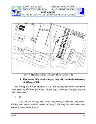 TRƯỜNG ĐH XÂY DỰNG              GVHD: Ths. VŨ ĐAN CHỈNH
           VIỆN XD CÔNG TRÌNH BIỂN          Bộ môn KTXD CTB&ĐÔBC
                               ĐỒ ÁN MÔN HỌC
           THIẾT KẾ TỔ CHỨC THI CÔNG KCĐ GIÀN ĐỠ ĐẦU GIẾNG PEARL




            Hình 17: Mặt bằng chế tạo khối chân đế(bãi lắp ráp số 1).

         b) Tìm hiểu về điều kiện khí tượng, thủy hải văn đảm bảo cho công
            tác thi công CTB:

    Bãi lắp ráp của XNLD VSP nằm ở vị trí bên trái sông Dinh trên khu vực bờ
biển phía Tây Bắc thành phố Vũng Tàu. Sau đây là điều kiện khí tượng, thủy hải
văn của khu vực:

   • Gió

         Đặc tính của khu vực này là nằm trong vùng gió mùa hoạt động mạnh.
Khí hậu thời tiết mưa nhiều về mùa hè ( từ tháng 5 đến tháng 9) và khô ráo về mùa
đông ( từ tháng 10 đến tháng 4).


NHÓM 1                                                                        26
 