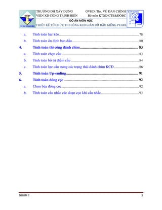 TRƯỜNG ĐH XÂY DỰNG                                 GVHD: Ths. VŨ ĐAN CHỈNH
             VIỆN XD CÔNG TRÌNH BIỂN                             Bộ môn KTXD CTB&ĐÔBC
                                 ĐỒ ÁN MÔN HỌC
             THIẾT KẾ TỔ CHỨC THI CÔNG KCĐ GIÀN ĐỠ ĐẦU GIẾNG PEARL

     a.   Tính toán lực kéo ............................................................................................. 78
     b.   Tính toán ổn định ban đầu .............................................................................. 80
4.        Tính toán thi công đánh chìm ............................................................... 83
     a.   Tính toán chọn cẩu .......................................................................................... 83
     b.   Tính toán bố trí điểm cẩu ............................................................................... 84
     c.   Tính toán lực cẩu trong các trạng thái đánh chìm KCĐ ............................. 86
5.        Tính toán Up-ending .............................................................................. 91
6.        Tính toán đóng cọc ................................................................................. 92
     a.   Chọn búa đóng cọc .......................................................................................... 92
     b.   Tính toán cẩu nhấc các đoạn cọc khi cẩu nhấc ............................................ 93




NHÓM 1                                                                                                                    3
 