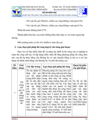 TRƯỜNG ĐH XÂY DỰNG              GVHD: Ths. VŨ ĐAN CHỈNH
            VIỆN XD CÔNG TRÌNH BIỂN          Bộ môn KTXD CTB&ĐÔBC
                                ĐỒ ÁN MÔN HỌC
            THIẾT KẾ TỔ CHỨC THI CÔNG KCĐ GIÀN ĐỠ ĐẦU GIẾNG PEARL

                - Với vận tốc gió 20(m/s), chiều cao sóng không vượt quá 0.5m

                - Với vận tốc gió 30(m/s), chiều cao sóng không vượt quá 0.7m

       Nhiệt độ nước không dưới 27℃ .

     Thành phần hóa học của nước không khác biệt mấy so với nước ngoài đại
dương.

       Môi trường nước có chỉ số ô nhiễm ở mức độ cao.

   2. Lựa chọn giải pháp thi công hợp lý cho từng giai đoạn:

       Dựa vào số liệu khối chân đế và năng lực thiết bị thi công của xí nghiệp ta
chọn thi công chế tạo và lắp dựng khối chân đế bằng phương pháp thi công theo
nút, sau đó hạ thủy bằng cẩu Hoàng Sa và vận chuyển bằng sà lan ra vị trí xây
dựng rồi đánh chìm bằng cẩu Hoàng Sa. Cụ thể như bảng sau:

 Số      Giai                                                        Quan hệ giữa
                 Các đặc trưng     Lựa chọn giải pháp thi công
hiệu     đoạn                                                        các giai đoạn
                Từ các phân tố    Phương pháp thi công theo nút:
                thép chế tạo      Bố trí thi công một nút trên ống
                các bộ phận       chính và thi công cả ống chính
                trong khối chân   trong nhà máy rồi mang ra
                đế, từ nhỏ đến    ngoài công trường hàn nối với      Ta bố trí lắp
           Thi
                lớn sau đó lắp    các cấu kiện còn lại. Các ống      ráp và chế tạo
          công
                ráp lại bằng      chính của các panel và ống         khối chân đế
           chế
                các liên kết      nhánh đều được thi công trước      gần với mép
         tạo và
                hàn, các mối      trong nhà máy.Chân đế được         cảng để tiện
  1        lắp
                hàn dưới thấp     chia làm 2 panel để thi công       cho việc thi
          dựng
                và trong nhà      song song, trong đó panel lớn      công hạ thủy
          khối
                máy được ưu       hơn(1A-C) sẽ được bố trí gần       bằng cẩu( dựa
          chân
                tiên hơn các      với mép cảng, panel còn            vào khối lượng
            đế
                mối hàn trên      lại(2A-C) được bố trí gần với      khối chân đế).
                cao và ngoài      panel 1A-C. Số mối hàn chính
                công trường.      ngoài công trường: 15 mối hàn
                                  dưới thấp, 19 mối hàn trên cao.

NHÓM 1                                                                           31
 