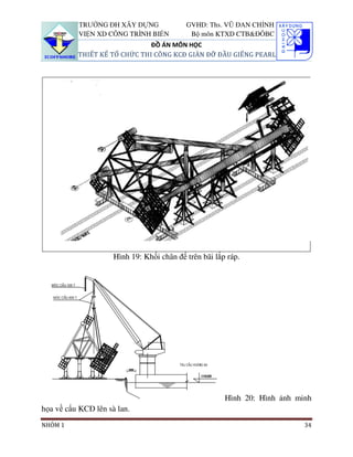 TRƯỜNG ĐH XÂY DỰNG               GVHD: Ths. VŨ ĐAN CHỈNH
          VIỆN XD CÔNG TRÌNH BIỂN           Bộ môn KTXD CTB&ĐÔBC
                              ĐỒ ÁN MÔN HỌC
          THIẾT KẾ TỔ CHỨC THI CÔNG KCĐ GIÀN ĐỠ ĐẦU GIẾNG PEARL




                     Hình 19: Khối chân đế trên bãi lắp ráp.




                                                       Hình 20: Hình ảnh minh
họa về cẩu KCĐ lên sà lan.
NHÓM 1                                                                     34
 