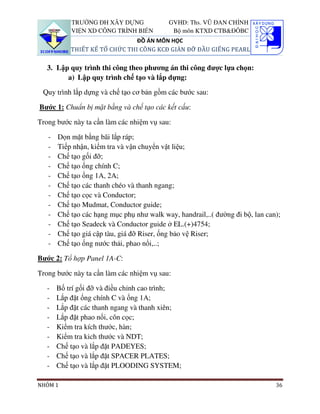 TRƯỜNG ĐH XÂY DỰNG              GVHD: Ths. VŨ ĐAN CHỈNH
           VIỆN XD CÔNG TRÌNH BIỂN          Bộ môn KTXD CTB&ĐÔBC
                               ĐỒ ÁN MÔN HỌC
           THIẾT KẾ TỔ CHỨC THI CÔNG KCĐ GIÀN ĐỠ ĐẦU GIẾNG PEARL

   3. Lập quy trình thi công theo phương án thi công được lựa chọn:
         a) Lập quy trình chế tạo và lắp dựng:

 Quy trình lắp dựng và chế tạo cơ bản gồm các bước sau:

Bước 1: Chuẩn bị mặt bằng và chế tạo các kết cấu:

Trong bước này ta cần làm các nhiệm vụ sau:

   -   Dọn mặt bằng bãi lắp ráp;
   -   Tiếp nhận, kiểm tra và vận chuyển vật liệu;
   -   Chế tạo gối đỡ;
   -   Chế tạo ống chính C;
   -   Chế tạo ống 1A, 2A;
   -   Chế tạo các thanh chéo và thanh ngang;
   -   Chế tạo cọc và Conductor;
   -   Chế tạo Mudmat, Conductor guide;
   -   Chế tạo các hạng mục phụ như walk way, handrail,..( đường đi bộ, lan can);
   -   Chế tạo Seadeck và Conductor guide ở EL.(+)4754;
   -   Chế tạo giá cập tàu, giá đỡ Riser, ống bảo vệ Riser;
   -   Chế tạo ống nước thải, phao nổi,..;

Bước 2: Tổ hợp Panel 1A-C:

Trong bước này ta cần làm các nhiệm vụ sau:

   -   Bố trí gối đỡ và điều chỉnh cao trình;
   -   Lắp đặt ống chính C và ống 1A;
   -   Lắp đặt các thanh ngang và thanh xiên;
   -   Lắp đặt phao nổi, côn cọc;
   -   Kiểm tra kích thước, hàn;
   -   Kiểm tra kich thước và NDT;
   -   Chế tạo và lắp đặt PADEYES;
   -   Chế tạo và lắp đặt SPACER PLATES;
   -   Chế tạo và lắp đặt PLOODING SYSTEM;

NHÓM 1                                                                         36
 
