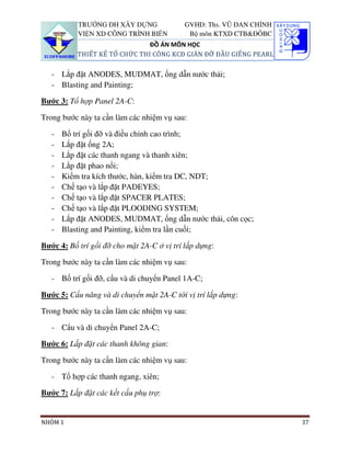 TRƯỜNG ĐH XÂY DỰNG               GVHD: Ths. VŨ ĐAN CHỈNH
           VIỆN XD CÔNG TRÌNH BIỂN           Bộ môn KTXD CTB&ĐÔBC
                               ĐỒ ÁN MÔN HỌC
           THIẾT KẾ TỔ CHỨC THI CÔNG KCĐ GIÀN ĐỠ ĐẦU GIẾNG PEARL

   - Lắp đặt ANODES, MUDMAT, ống dẫn nước thải;
   - Blasting and Painting;

Bước 3: Tổ hợp Panel 2A-C:

Trong bước này ta cần làm các nhiệm vụ sau:

   -   Bố trí gối đỡ và điều chỉnh cao trình;
   -   Lắp đặt ống 2A;
   -   Lắp đặt các thanh ngang và thanh xiên;
   -   Lắp đặt phao nổi;
   -   Kiểm tra kích thước, hàn, kiểm tra DC, NDT;
   -   Chế tạo và lắp đặt PADEYES;
   -   Chế tạo và lắp đặt SPACER PLATES;
   -   Chế tạo và lắp đặt PLOODING SYSTEM;
   -   Lắp đặt ANODES, MUDMAT, ống dẫn nước thải, côn cọc;
   -   Blasting and Painting, kiểm tra lần cuối;

Bước 4: Bố trí gối đỡ cho mặt 2A-C ở vị trí lắp dựng:

Trong bước này ta cần làm các nhiệm vụ sau:

   - Bố trí gối đỡ, cẩu và di chuyển Panel 1A-C;

Bước 5: Cẩu nâng và di chuyển mặt 2A-C tới vị trí lắp dựng:

Trong bước này ta cần làm các nhiệm vụ sau:

   - Cẩu và di chuyển Panel 2A-C;

Bước 6: Lắp đặt các thanh không gian:

Trong bước này ta cần làm các nhiệm vụ sau:

   - Tổ hợp các thanh ngang, xiên;

Bước 7: Lắp đặt các kết cấu phụ trợ:


NHÓM 1                                                                37
 