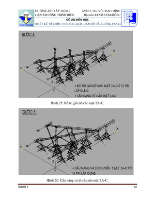 TRƯỜNG ĐH XÂY DỰNG            GVHD: Ths. VŨ ĐAN CHỈNH
         VIỆN XD CÔNG TRÌNH BIỂN        Bộ môn KTXD CTB&ĐÔBC
                             ĐỒ ÁN MÔN HỌC
         THIẾT KẾ TỔ CHỨC THI CÔNG KCĐ GIÀN ĐỠ ĐẦU GIẾNG PEARL




                   Hình 25: Bố trí gối đỡ cho mặt 2A-C.




                Hình 26: Cẩu nâng và di chuyển mặt 2A-C.
NHÓM 1                                                           40
 