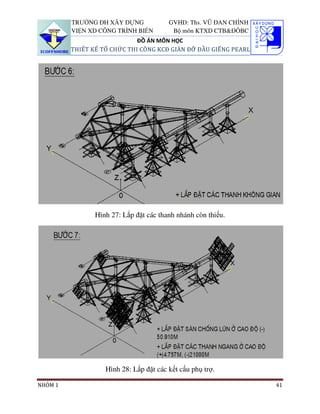 TRƯỜNG ĐH XÂY DỰNG             GVHD: Ths. VŨ ĐAN CHỈNH
         VIỆN XD CÔNG TRÌNH BIỂN         Bộ môn KTXD CTB&ĐÔBC
                             ĐỒ ÁN MÔN HỌC
         THIẾT KẾ TỔ CHỨC THI CÔNG KCĐ GIÀN ĐỠ ĐẦU GIẾNG PEARL




                Hình 27: Lắp đặt các thanh nhánh còn thiếu.




                   Hình 28: Lắp đặt các kết cấu phụ trợ.

NHÓM 1                                                            41
 
