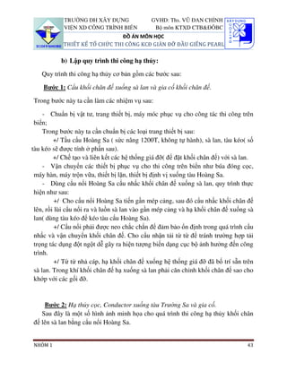 TRƯỜNG ĐH XÂY DỰNG               GVHD: Ths. VŨ ĐAN CHỈNH
            VIỆN XD CÔNG TRÌNH BIỂN           Bộ môn KTXD CTB&ĐÔBC
                                ĐỒ ÁN MÔN HỌC
            THIẾT KẾ TỔ CHỨC THI CÔNG KCĐ GIÀN ĐỠ ĐẦU GIẾNG PEARL

           b) Lập quy trình thi công hạ thủy:

   Quy trình thi công hạ thủy cơ bản gồm các bước sau:

    Bước 1: Cẩu khối chân đế xuống sà lan và gia cố khối chân đế.

Trong bước này ta cần làm các nhiệm vụ sau:

     - Chuẩn bị vật tư, trang thiết bị, máy móc phục vụ cho công tác thi công trên
 biển;
     Trong bước này ta cần chuẩn bị các loại trang thiết bị sau:
         +/ Tầu cẩu Hoàng Sa ( sức nâng 1200T, không tự hành), sà lan, tàu kéo( số
tàu kéo sẽ được tính ở phấn sau).
         +/ Chế tạo và liên kết các hệ thống giá đỡ( để đặt khối chân đế) với sà lan.
     - Vận chuyển các thiết bị phục vụ cho thi công trên biển như búa đóng cọc,
 máy hàn, máy trộn vữa, thiết bị lặn, thiết bị định vị xuống tàu Hoàng Sa.
     - Dùng cẩu nổi Hoàng Sa cẩu nhấc khối chân đế xuống sà lan, quy trình thực
 hiện như sau:
          +/ Cho cẩu nổi Hoàng Sa tiến gần mép cảng, sau đó cẩu nhấc khối chân đế
 lên, rồi lùi cẩu nổi ra và luồn sà lan vào gần mép cảng và hạ khối chân đế xuống sà
 lan( dùng tàu kéo để kéo tàu cẩu Hoàng Sa).
          +/ Cẩu nổi phải được neo chắc chắn để đảm bảo ổn định trong quá trình cẩu
 nhấc và vận chuyển khối chân đế. Cho cẩu nhận tải từ từ để tránh trường hợp tải
 trọng tác dụng đột ngột dễ gây ra hiện tượng biến dạng cục bộ ảnh hưởng đến công
 trình.
          +/ Từ từ nhả cáp, hạ khối chân đế xuống hệ thống giá đỡ đã bố trí sẵn trên
 sà lan. Trong khí khối chân đế hạ xuống sà lan phải căn chỉnh khối chân đế sao cho
 khớp với các gối đỡ.


    Bước 2: Hạ thủy cọc, Conductor xuống tàu Trường Sa và gia cố.
   Sau đây là một số hình ảnh minh họa cho quá trình thi công hạ thủy khối chân
đế lên sà lan bằng cẩu nổi Hoàng Sa.


NHÓM 1                                                                            43
 