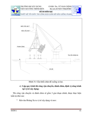 TRƯỜNG ĐH XÂY DỰNG              GVHD: Ths. VŨ ĐAN CHỈNH
          VIỆN XD CÔNG TRÌNH BIỂN          Bộ môn KTXD CTB&ĐÔBC
                              ĐỒ ÁN MÔN HỌC
          THIẾT KẾ TỔ CHỨC THI CÔNG KCĐ GIÀN ĐỠ ĐẦU GIẾNG PEARL




                   Hình 31: Cẩu khối chân đế xuống sà lan.

         c) Lập quy trình thi công vận chuyển, đánh chìm, định vị công trình
            tại vị trí xây dựng:

  Thi công vận chuyển và đánh chìm sẽ gồm 3 giai đoạn chính, được thực hiện
tuần tự như sau:

      ° Kéo tàu Hoàng Sa ra vị trí xây dựng và neo:



NHÓM 1                                                                   45
 