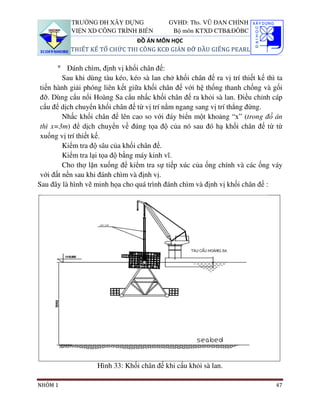 TRƯỜNG ĐH XÂY DỰNG                GVHD: Ths. VŨ ĐAN CHỈNH
           VIỆN XD CÔNG TRÌNH BIỂN            Bộ môn KTXD CTB&ĐÔBC
                               ĐỒ ÁN MÔN HỌC
           THIẾT KẾ TỔ CHỨC THI CÔNG KCĐ GIÀN ĐỠ ĐẦU GIẾNG PEARL


       ° Đánh chìm, định vị khối chân đế:
         Sau khi dùng tàu kéo, kéo sà lan chở khối chân đế ra vị trí thiết kế thì ta
 tiến hành giải phóng liên kết giữa khối chân đế với hệ thống thanh chống và gối
 đỡ. Dùng cẩu nổi Hoàng Sa cẩu nhấc khối chân đế ra khỏi sà lan. Điều chỉnh cáp
 cẩu để dịch chuyển khối chân đế từ vị trí nằm ngang sang vị trí thẳng đứng.
         Nhấc khối chân đế lên cao so với đáy biển một khoảng “x” (trong đồ án
 thì x=3m) để dịch chuyển về đúng tọa độ của nó sau đó hạ khối chân đế từ từ
 xuống vị trí thiết kế.
         Kiểm tra độ sâu của khối chân đế.
         Kiểm tra lại tọa độ bằng máy kinh vĩ.
         Cho thợ lặn xuống để kiểm tra sự tiếp xúc của ống chính và các ống váy
 với đất nền sau khi đánh chìm và định vị.
Sau đây là hình vẽ minh họa cho quá trình đánh chìm và định vị khối chân đế :




                    Hình 33: Khối chân đế khi cẩu khỏi sà lan.

NHÓM 1                                                                           47
 