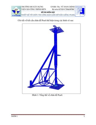 TRƯỜNG ĐH XÂY DỰNG                GVHD: Ths. VŨ ĐAN CHỈNH
             VIỆN XD CÔNG TRÌNH BIỂN            Bộ môn KTXD CTB&ĐÔBC
                                ĐỒ ÁN MÔN HỌC
            THIẾT KẾ TỔ CHỨC THI CÔNG KCĐ GIÀN ĐỠ ĐẦU GIẾNG PEARL

         Chi tiết về kết cấu chân đế Pearl thể hiện trong các hình vẽ sau:




                         Hình 1: Tổng thể về chân đế Pearl.




NHÓM 1                                                                       5
 
