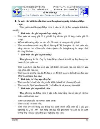 TRƯỜNG ĐH XÂY DỰNG                GVHD: Ths. VŨ ĐAN CHỈNH
          VIỆN XD CÔNG TRÌNH BIỂN            Bộ môn KTXD CTB&ĐÔBC
                              ĐỒ ÁN MÔN HỌC
          THIẾT KẾ TỔ CHỨC THI CÔNG KCĐ GIÀN ĐỠ ĐẦU GIẾNG PEARL

  4. Đề xuất các bài toán cần tính toán theo phương pháp thi công đã lựa
     chọn:
       Theo qui trình thi công đã lựa chọn ở trên, ta có các bài toán cần tính toán
sau đây:
      ° Tính toán cho giai đoạn chế tạo và lắp ráp:
  - Tính toán số lượng gối đỡ ( giá đỡ ống nhánh, giá đỡ ống chính, giá đỡ
     xoay);
  - Kiểm tra khả năng chịu lực của nền đất dưới tác dụng của hệ giá đỡ;
  - Tính toán chọn cẩu để quay lật và lắp ráp KCĐ, bao gồm các tính toán: sức
     nâng của cẩu, tầm với của cẩu, chọn cáp của cẩu theo phương án và qui trình
     thi công đã chọn;
      ° Tính toán cho giai đoạn hạ thủy:

        Theo phương án thi công hạ thủy đã lựa chọn ở trên là hạ thủy bằng cẩu,
      ta có các bài toán sau:

  - Tính toán chọn cẩu, bao gồm các tính toán: sức nâng của cẩu, tầm với của
    cẩu, chọn cáp của cẩu;
  - Tính toán vị trí móc cẩu, từ đó đưa ra sơ đồ tính toán và kiểm tra độ bền của
    KCĐ trong trạng thái này;
    ° Tính toán thi công vận chuyển:
  - Tính toán lực kéo để vận chuyển hệ khối chân đế và phương tiện nổi;
  - Tính toán ổn định ban đầu của hệ (khối chân đế và phương tiện nổi);
    ° Tính toán giai đoạn đánh chìm:

        Theo phương án đã lựa chọn ở trên là hạ thủy bằng cẩu nổi nên có các bài
      toán cần tính toán sau:

  - Tính toán chọn cẩu và cáp khi đánh chìm;
  - Tính toán bố trí điểm cẩu;
  - Tính toán lực cẩu trong các trạng thái đánh chìm khối chân đế ở các góc
    nghiêng 30° , 60° , 90° , lập bảng tính lực nổi, phù tâm và kiểm tra ổn định
    tương ứng với các trạng thái góc nghiêng nêu trên;


NHÓM 1                                                                          51
 