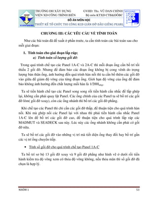 TRƯỜNG ĐH XÂY DỰNG                GVHD: Ths. VŨ ĐAN CHỈNH
           VIỆN XD CÔNG TRÌNH BIỂN            Bộ môn KTXD CTB&ĐÔBC
                               ĐỒ ÁN MÔN HỌC
           THIẾT KẾ TỔ CHỨC THI CÔNG KCĐ GIÀN ĐỠ ĐẦU GIẾNG PEARL

               CHƯƠNG III: CÁC YÊU CẦU VỀ TÍNH TOÁN

   Như các bài toán đã đề xuất ở phần trước, ta cần tính toán các bài toán sau cho
mỗi giai đoạn:

   1. Tính toán cho giai đoạn lắp ráp;
         a) Tính toán số lượng gối đỡ:

 Trong quá trình chế tạo các Panel 1A-C và 2A-C thì mỗi đoạn ống cần bố trí tối
thiểu 2 gối đỡ. Nhưng để đảm bảo các đoạn ống không bị cong vênh do trọng
lượng bản thân ống, ảnh hướng đến quá trình hàn nối thì ta cần bố thêm các gối đỡ
vào giữa để giảm độ võng của từng đoạn ống. Giới hạn độ võng của ống để đảm
bảo không ảnh hướng đến chất lượng mối hàn là 1/200lnhịp.

  Ta sẽ tiến hành chế tạo các Panel song song rồi tiến hành cẩu nhấc để lắp ghép
lại, không cần phải quay lật Panel. Các ống chính của các Panel ta sẽ bố trí các gối
đỡ lõm( gối đỡ xoay), còn các ống nhánh thì bố trí các gối đỡ phẳng.

 Khi chế tạo các Panel thì chỉ cần các gối đỡ thấp, để thuận tiện cho quá trình hàn
nối. Khi mà ghép nối các Panel lại với nhau thì phải tiến hành cẩu nhấc Panel
1A-C lên để bố trí các gối đỡ cao, để thuận tiện cho quá trình lắp ráp các
MADMUT và SEADECK sau này. Lúc này các ống nhánh không cần phải có gối
đỡ nữa.

  Ta sẽ bố trí các gối đỡ vào những vị trí mà tiết diện ống thay đổi hay bố trí gần
các vị trí ống chuyển tiếp.

    • Tính số gối đỡ cho quá trình chế tạo Panel 1A-C

  Ta bố trí sơ bộ 13 gối đỡ xoay và 9 gối đỡ phẳng như hình vẽ ở dưới rồi tiến
hành kiểm tra độ võng xem có thỏa độ võng không, nếu thỏa mãn thì số gối đỡ đã
chọn là hợp lý.




NHÓM 1                                                                           53
 