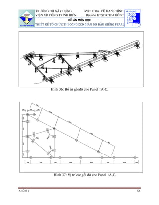 TRƯỜNG ĐH XÂY DỰNG            GVHD: Ths. VŨ ĐAN CHỈNH
         VIỆN XD CÔNG TRÌNH BIỂN        Bộ môn KTXD CTB&ĐÔBC
                             ĐỒ ÁN MÔN HỌC
         THIẾT KẾ TỔ CHỨC THI CÔNG KCĐ GIÀN ĐỠ ĐẦU GIẾNG PEARL




                  Hình 36: Bố trí gối đỡ cho Panel 1A-C.




                   Hình 37: Vị trí các gối đỡ cho Panel 1A-C.



NHÓM 1                                                           54
 