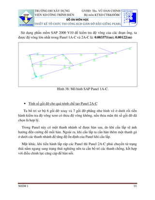 TRƯỜNG ĐH XÂY DỰNG              GVHD: Ths. VŨ ĐAN CHỈNH
           VIỆN XD CÔNG TRÌNH BIỂN          Bộ môn KTXD CTB&ĐÔBC
                              ĐỒ ÁN MÔN HỌC
          THIẾT KẾ TỔ CHỨC THI CÔNG KCĐ GIÀN ĐỠ ĐẦU GIẾNG PEARL

 Sử dụng phần mềm SAP 2000 V10 để kiểm tra độ võng của các đoạn ống, ta
được độ võng lớn nhất trong Panel 1A-C và 2A-C là: 0.003371(m); 0.00122(m)




                          Hình 38: Mô hình SAP Panel 1A-C.



   • Tính số gối đỡ cho quá trình chế tạo Panel 2A-C

   Ta bố trí sơ bộ 6 gối đỡ xoay và 7 gối đỡ phẳng như hình vẽ ở dưới rồi tiến
hành kiểm tra độ võng xem có thỏa độ võng không, nếu thỏa mãn thì số gối đỡ đã
chọn là hợp lý.

  Trong Panel này có một thanh nhánh sẽ được hàn sau, do khi cẩu lắp sẽ ảnh
hưởng đến cường đồ mối hàn. Ngoài ra, khi cẩu lắp ta cần hàn thêm một thanh gá
ở dưới các thanh nhánh để tăng độ ổn định của Panel khi cẩu lắp.

  Mặt khác, khi tiến hành lắp ráp các Panel thì Panel 2A-C phải chuyển từ trạng
thái nằm ngang sang trạng thái nghiêng nên ta cần bố trí các thanh chống, kết hợp
với điều chỉnh lực căng cáp để hàn nối.




NHÓM 1                                                                        55
 