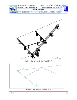 TRƯỜNG ĐH XÂY DỰNG            GVHD: Ths. VŨ ĐAN CHỈNH
         VIỆN XD CÔNG TRÌNH BIỂN        Bộ môn KTXD CTB&ĐÔBC
                             ĐỒ ÁN MÔN HỌC
         THIẾT KẾ TỔ CHỨC THI CÔNG KCĐ GIÀN ĐỠ ĐẦU GIẾNG PEARL




                  Hình 39: Bố trí gối đỡ cho Panel 2A-C.




                    Hình 40: Mô hình SAP Panel 2A-C.
NHÓM 1                                                           56
 