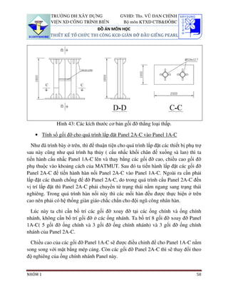 TRƯỜNG ĐH XÂY DỰNG                 GVHD: Ths. VŨ ĐAN CHỈNH
           VIỆN XD CÔNG TRÌNH BIỂN             Bộ môn KTXD CTB&ĐÔBC
                               ĐỒ ÁN MÔN HỌC
           THIẾT KẾ TỔ CHỨC THI CÔNG KCĐ GIÀN ĐỠ ĐẦU GIẾNG PEARL




              Hình 43: Các kích thước cơ bản gối đỡ thẳng loại thấp.

    • Tính số gối đỡ cho quá trình lắp đặt Panel 2A-C vào Panel 1A-C

  Như đã trình bày ở trên, thì để thuận tiện cho quá trình lắp đặt các thiết bị phụ trợ
sau này cũng như quá trình hạ thủy ( cẩu nhấc khối chân đế xuống sà lan) thì ta
tiến hành cẩu nhấc Panel 1A-C lên và thay bằng các gối đỡ cao, chiều cao gối đỡ
phụ thuộc vào khoảng cách của MATMUT. Sau đó ta tiến hành lắp đặt các gối đỡ
Panel 2A-C để tiến hành hàn nối Panel 2A-C vào Panel 1A-C. Ngoài ra cần phải
lắp đặt các thanh chống để đỡ Panel 2A-C, do trong quá trình cẩu Panel 2A-C đến
vị trí lắp đặt thì Panel 2A-C phải chuyển từ trạng thái nằm ngang sang trạng thái
nghiêng. Trong quá trình hàn nối này thì các mối hàn đều được thực hiện ở trên
cao nên phải có hệ thống giàn giáo chắc chắn cho đội ngũ công nhân hàn.

 Lúc này ta chỉ cần bố trí các gối đỡ xoay đỡ tại các ống chính và ống chính
nhánh, không cần bố trí gối đỡ ở các ống nhánh. Ta bố trí 8 gối đỡ xoay đỡ Panel
1A-C( 5 gối đỡ ống chính và 3 gối đỡ ống chính nhánh) và 3 gối đỡ ống chính
nhánh của Panel 2A-C.

  Chiều cao của các gối đỡ Panel 1A-C sẽ được điều chỉnh để cho Panel 1A-C nằm
song song với mặt bằng mép cảng. Còn các gối đỡ Panel 2A-C thì sẽ thay đổi theo
độ nghiêng của ống chính nhánh Panel này.


NHÓM 1                                                                              58
 