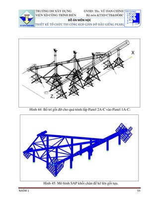 TRƯỜNG ĐH XÂY DỰNG               GVHD: Ths. VŨ ĐAN CHỈNH
            VIỆN XD CÔNG TRÌNH BIỂN           Bộ môn KTXD CTB&ĐÔBC
                                ĐỒ ÁN MÔN HỌC
            THIẾT KẾ TỔ CHỨC THI CÔNG KCĐ GIÀN ĐỠ ĐẦU GIẾNG PEARL




         Hình 44: Bố trí gối đỡ cho quá trình lắp Panel 2A-C vào Panel 1A-C.




                  Hình 45: Mô hình SAP khối chân đế kê lên gối tựa.
NHÓM 1                                                                         59
 