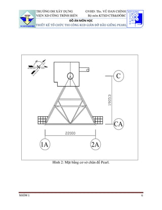 TRƯỜNG ĐH XÂY DỰNG            GVHD: Ths. VŨ ĐAN CHỈNH
         VIỆN XD CÔNG TRÌNH BIỂN        Bộ môn KTXD CTB&ĐÔBC
                             ĐỒ ÁN MÔN HỌC
         THIẾT KẾ TỔ CHỨC THI CÔNG KCĐ GIÀN ĐỠ ĐẦU GIẾNG PEARL




                  Hình 2: Mặt bằng cơ sở chân đế Pearl.




NHÓM 1                                                           6
 