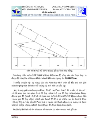 TRƯỜNG ĐH XÂY DỰNG                GVHD: Ths. VŨ ĐAN CHỈNH
          VIỆN XD CÔNG TRÌNH BIỂN            Bộ môn KTXD CTB&ĐÔBC
                              ĐỒ ÁN MÔN HỌC
          THIẾT KẾ TỔ CHỨC THI CÔNG KCĐ GIÀN ĐỠ ĐẦU GIẾNG PEARL




               Hình 46: Sơ đồ bố trí vị trí các gối đỡ trên mặt bằng.

 Sử dụng phần mềm SAP 2000 V10 để kiểm tra độ võng của các đoạn ống, ta
được độ võng lớn nhất của khối chân đế khi nằm ngang là: 0.004603(m).

  Ta thấy chuyển vị ( độ võng) của các Panel hay khối chân đế đều nhỏ hơn giới
hạn cho phép nên đảm bảo về cường độ mối hàn khi cẩu lắp.

   Vậy trong quá trình hàn gắn Panel 2A-C vào Panel 1A-C thì ta cần có tất cả 11
gối đỡ xoay loại cao, gồm 5 gối đỡ ống chính và 6 gối đỡ ống chính nhánh. Trong
đó các gối đỡ Panel 1A-C sẽ có chiều cao là 9m( để MATMUT không chạm đất)
và các gối đỡ ống chính nhánh của Panel 2A-C sẽ có chiều cao lần lượt là 13m;
18,6m; 25,5m. Các gối đỡ Panel 2A-C ngoài các thanh chống gia cường sẽ được
liên kết chống với ống chính thuộc Panel 1A-C để tăng độ ổn định.

 Dưới đây là hình vẽ thể hiện các kích thước cơ bản của các loại gối đỡ:


NHÓM 1                                                                       60
 