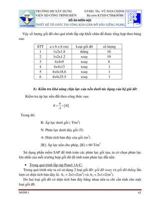 TRƯỜNG ĐH XÂY DỰNG                GVHD: Ths. VŨ ĐAN CHỈNH
             VIỆN XD CÔNG TRÌNH BIỂN            Bộ môn KTXD CTB&ĐÔBC
                                 ĐỒ ÁN MÔN HỌC
             THIẾT KẾ TỔ CHỨC THI CÔNG KCĐ GIÀN ĐỠ ĐẦU GIẾNG PEARL

  Vậy số lượng gối đỡ cho quá trình lắp ráp khối chân đế được tổng hợp theo bảng
sau:

             STT      a x b x h (m)     Loại gối đỡ       số lượng
              1         1x2x1.8           thẳng              16
              2         1x2x1.2            xoay              19
              3          4x4x9             xoay               8
              4          4x4x13            xoay               1
              5         4x4x18.6           xoay               1
              6         4x4x25.5           xoay               1


         b) Kiểm tra khả năng chịu lực của nền dưới tác dụng của hệ giá đỡ:

    Kiểm tra áp lực nền đất theo công thức sau:
                             N
                        R=     < [ R]
                             A

 Trong đó:

                R: Áp lực dưới gối ( T/m2)

                N: Phản lực dưới đáy gối (T)

                A: Diện tích bản đáy của gối (m2)

                [R]: Áp lực nền cho phép, [R] = 60 T/m2

   Sử dụng phần mềm SAP để tính toán các phản lực gối tựa, ta có chọn phản lực
lớn nhất của mỗi trường hợp gối đỡ để tính toán phản lực đất nền.

    • Trong quá trình lắp ráp Panel 1A-C:
   Trong quá trình này ta có sử dụng 2 loại gối đỡ: gối đỡ xoay và gối đỡ thẳng lần
lượt có diện tích bản đáy là: A1 = 2x1=2(m2) và A2 = 2x1=2(m2).
   Do hai loại gối đỡ có diện tích bản đáy bằng nhau nên ta chỉ cần tính cho một
loại gối đỡ.

NHÓM 1                                                                          62
 