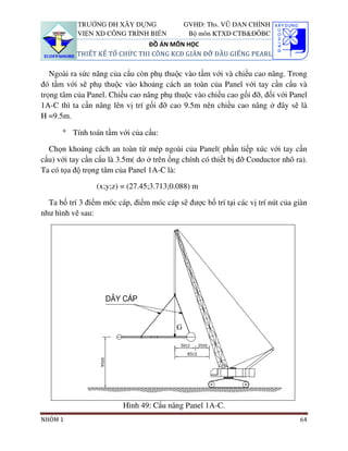 TRƯỜNG ĐH XÂY DỰNG               GVHD: Ths. VŨ ĐAN CHỈNH
           VIỆN XD CÔNG TRÌNH BIỂN           Bộ môn KTXD CTB&ĐÔBC
                               ĐỒ ÁN MÔN HỌC
           THIẾT KẾ TỔ CHỨC THI CÔNG KCĐ GIÀN ĐỠ ĐẦU GIẾNG PEARL

   Ngoài ra sức nâng của cẩu còn phụ thuộc vào tầm với và chiều cao nâng. Trong
đó tầm với sẽ phụ thuộc vào khoảng cách an toàn của Panel với tay cần cẩu và
trọng tâm của Panel. Chiều cao nâng phụ thuộc vào chiều cao gối đỡ, đối với Panel
1A-C thì ta cần nâng lên vị trí gối đỡ cao 9.5m nên chiều cao nâng ở đây sẽ là
H =9.5m.

      ° Tính toán tầm với của cẩu:

  Chọn khoảng cách an toàn từ mép ngoài của Panel( phần tiếp xúc với tay cần
cẩu) với tay cần cẩu là 3.5m( do ở trên ống chính có thiết bị đỡ Conductor nhô ra).
Ta có tọa độ trọng tâm của Panel 1A-C là:

                 (x;y;z) = (27.45;3.713;0.088) m

  Ta bố trí 3 điểm móc cáp, điểm móc cáp sẽ được bố trí tại các vị trí nút của giàn
như hình vẽ sau:




                         Hình 49: Cẩu nâng Panel 1A-C.
NHÓM 1                                                                          64
 