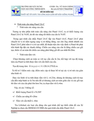 TRƯỜNG ĐH XÂY DỰNG                GVHD: Ths. VŨ ĐAN CHỈNH
           VIỆN XD CÔNG TRÌNH BIỂN            Bộ môn KTXD CTB&ĐÔBC
                               ĐỒ ÁN MÔN HỌC
           THIẾT KẾ TỔ CHỨC THI CÔNG KCĐ GIÀN ĐỠ ĐẦU GIẾNG PEARL




    • Tính toán cẩu nâng Panel 2A-C
      ° Tính toán sức nâng của cẩu:

 Tương tự như phần tính toán cẩu nâng cho Panel 1A-C, ta có khối lượng của
Panel 2A-C là 74.8T, do đó sức nâng tối thiểu của cẩu là 74.8T.

   Trong quá trình cẩu nhấc Panel 2A-C lắp vào Panel 1A-C, Panel 2A-C phải
chuyển từ vị trí nằm ngang sang vị trí thẳng đứng, sao cho ống chính nhánh của
Panel 2A-C phải nằm ở vị trí cao nhất, để thuận tiện cho việc định vị Panel thì phải
tiến hành lắp đặt các thanh chống. Chiều cao nâng của cẩu là bằng chiều cao gối
tựa, thiên về an toàn thì chiều cao nâng phải bằng gối đỡ cao nhất H=26m.

      ° Tính toán tầm với:

  Chọn khoảng cách an toàn so với tay cần cẩu là 2m, kết hợp với tọa độ trọng
tâm của Panel ta tính được tầm với cần thiết của cẩu.

 Tọa độ trọng tâm: G (x;y;z) = ( 11.128;14.279;0) m

 Ta bố trí 3 điểm móc cáp, điểm móc cáp sẽ được bố trí tại các vị trí nút của giàn
như hình vẽ.

  Dựa vào hình vẽ ta tính được tầm với L =4.23m, nhưng do khoảng cách từ trục
cẩu đến mép bánh xe là 5m nên để có khoảng cách an toàn giữa cẩu và các gối tựa
thì tầm với của cẩu phải lớn hơn 5m, ta chọn tầm với L=6m.

   Vậy, từ các 3 thông số:

 +/ Khối lượng Panel G =74.58T

 +/ Chiều cao nâng H =26m

 +/ Tầm với cần thiết L =6m

   Tra Liftchart các loại cẩu dùng cho quá trình chế tạo khối chân đế của Xí
Nghiệp ta chọn cẩu DEMAG CC2000 cho quá trình cẩu nhấc Panel 2A-C.

NHÓM 1                                                                           67
 